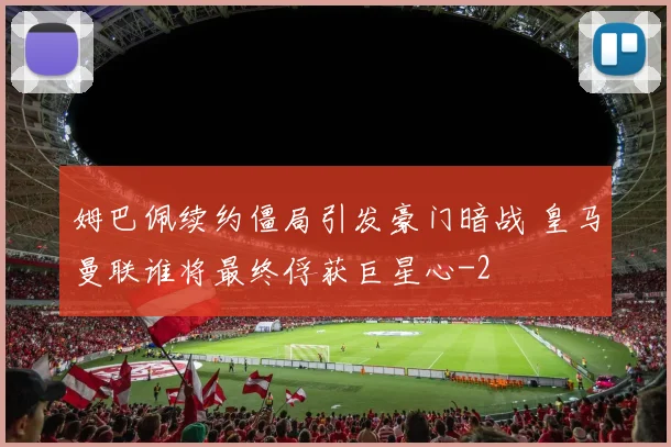 姆巴佩续约僵局引发豪门暗战 皇马曼联谁将最终俘获巨星心