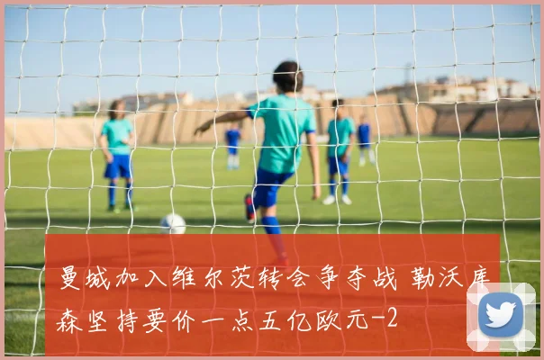 曼城加入维尔茨转会争夺战 勒沃库森坚持要价一点五亿欧元