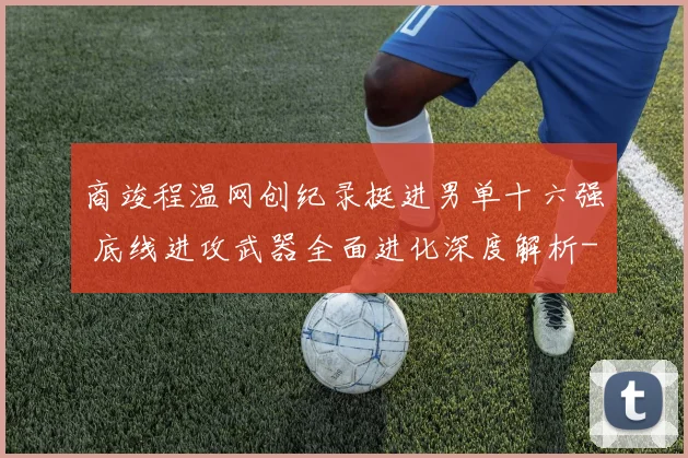 商竣程温网创纪录挺进男单十六强 底线进攻武器全面进化深度解析