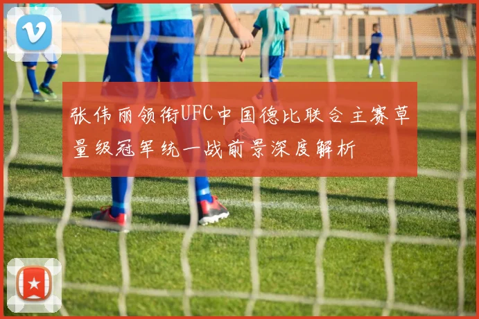 张伟丽领衔UFC中国德比联合主赛草量级冠军统一战前景深度解析