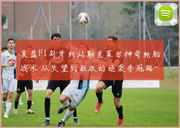 复盘F1匈牙利站勒克莱尔神奇轮胎战术 从失望到狂欢的逆袭夺冠路