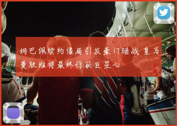 姆巴佩续约僵局引发豪门暗战 皇马曼联谁将最终俘获巨星心