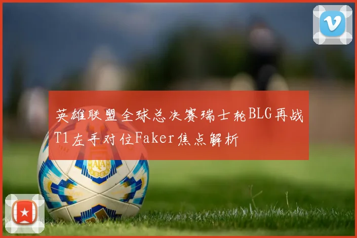 英雄联盟全球总决赛瑞士轮BLG再战T1左手对位Faker焦点解析