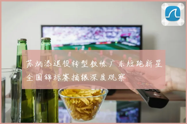 苏炳添退役转型教练广东短跑新星全国锦标赛摘银深度观察