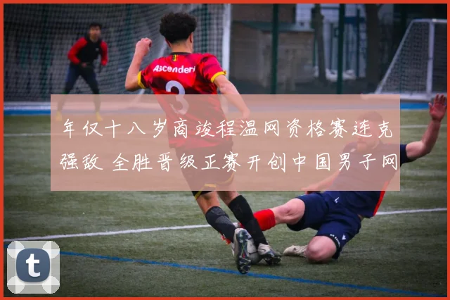 年仅十八岁商竣程温网资格赛连克强敌 全胜晋级正赛开创中国男子网球新纪元