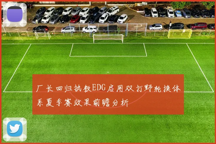 厂长回归执教EDG启用双打野轮换体系夏季赛效果前瞻分析