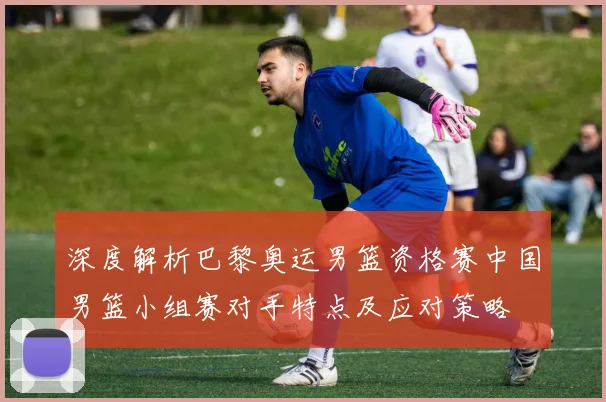 深度解析巴黎奥运男篮资格赛中国男篮小组赛对手特点及应对策略
