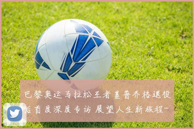 巴黎奥运马拉松王者基普乔格退役后首度深度专访 展望人生新旅程