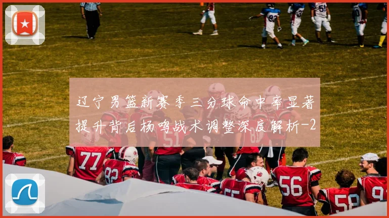 辽宁男篮新赛季三分球命中率显著提升背后杨鸣战术调整深度解析
