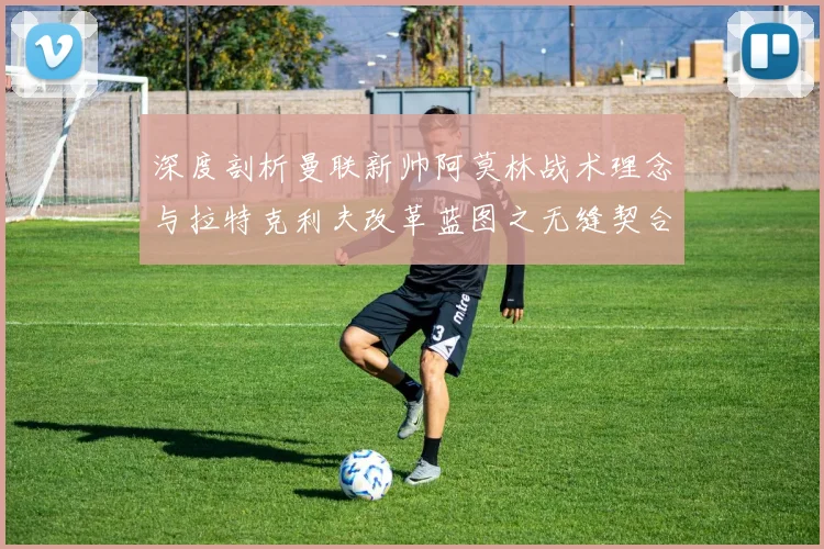 深度剖析曼联新帅阿莫林战术理念与拉特克利夫改革蓝图之无缝契合