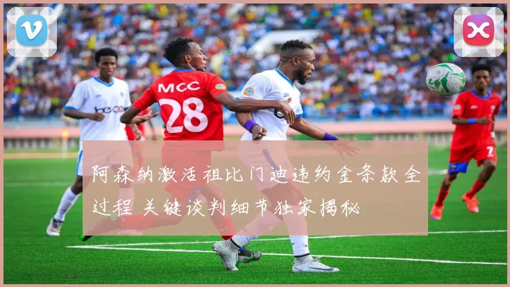 阿森纳激活祖比门迪违约金条款全过程 关键谈判细节独家揭秘