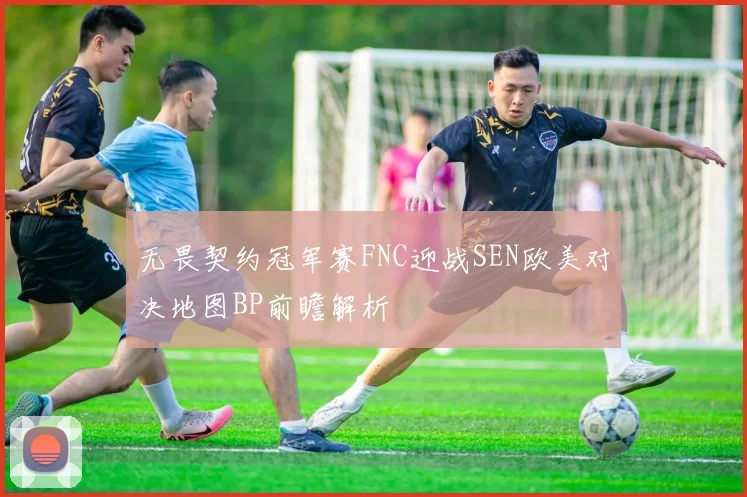 无畏契约冠军赛FNC迎战SEN欧美对决地图BP前瞻解析