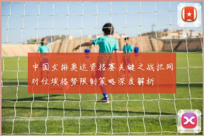 中国女排奥运资格赛关键之战拦网对位埃格努限制策略深度解析