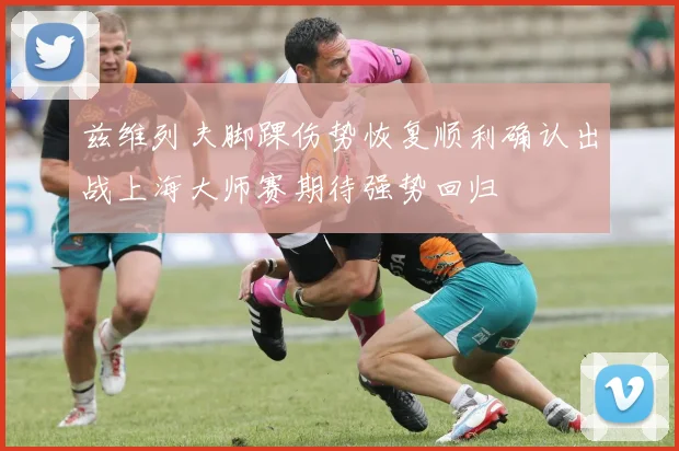 兹维列夫脚踝伤势恢复顺利确认出战上海大师赛期待强势回归