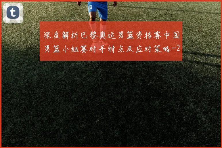 深度解析巴黎奥运男篮资格赛中国男篮小组赛对手特点及应对策略