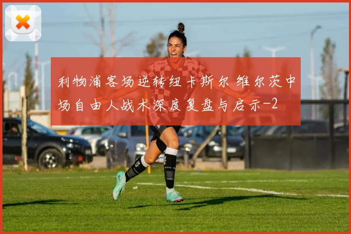 利物浦客场逆转纽卡斯尔 维尔茨中场自由人战术深度复盘与启示