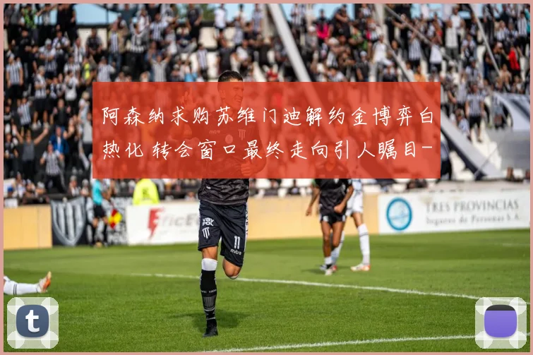 阿森纳求购苏维门迪解约金博弈白热化 转会窗口最终走向引人瞩目