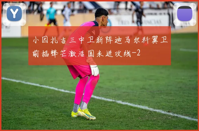 小因扎吉三中卫新阵迪马尔科翼卫前插锋芒激活国米进攻线