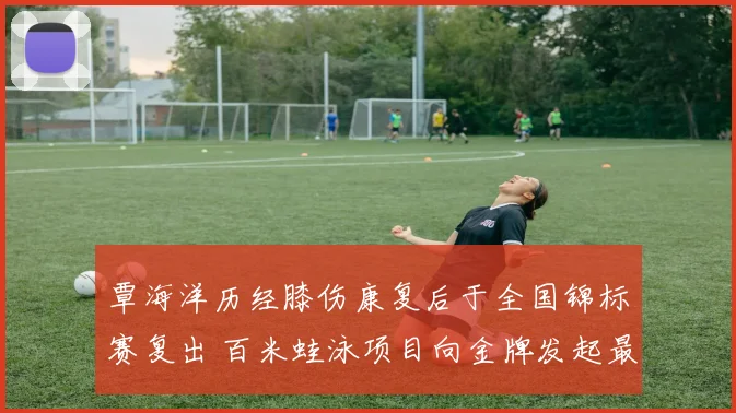 覃海洋历经膝伤康复后于全国锦标赛复出 百米蛙泳项目向金牌发起最强冲击