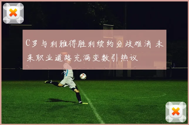 C罗与利雅得胜利续约分歧难消 未来职业道路充满变数引热议