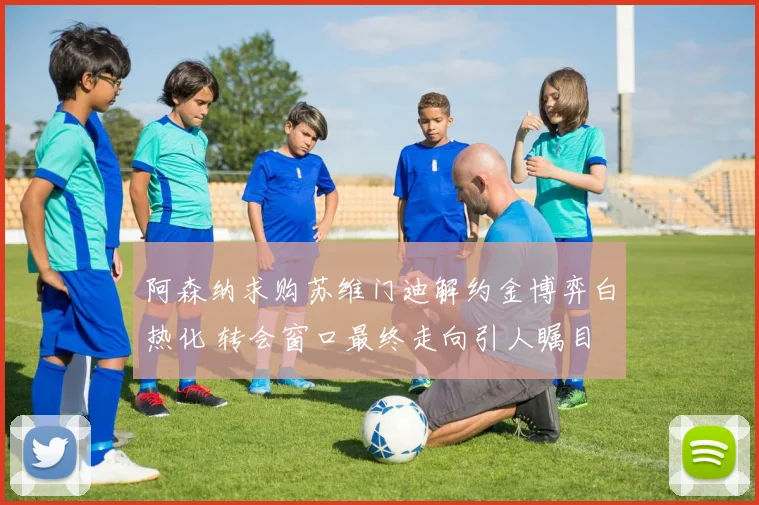 阿森纳求购苏维门迪解约金博弈白热化 转会窗口最终走向引人瞩目