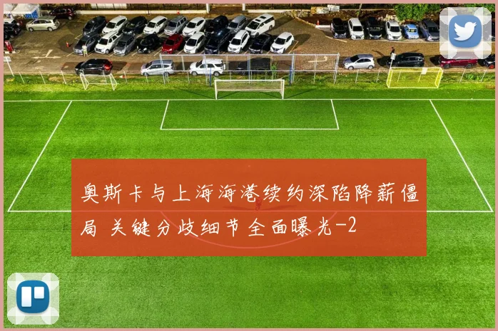 奥斯卡与上海海港续约深陷降薪僵局 关键分歧细节全面曝光