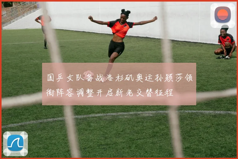 国乒女队备战洛杉矶奥运孙颖莎领衔阵容调整开启新老交替征程