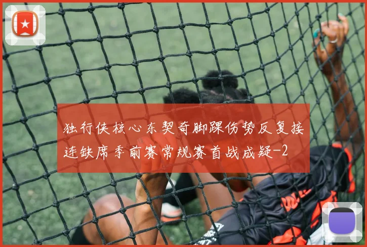 独行侠核心东契奇脚踝伤势反复接连缺席季前赛常规赛首战成疑
