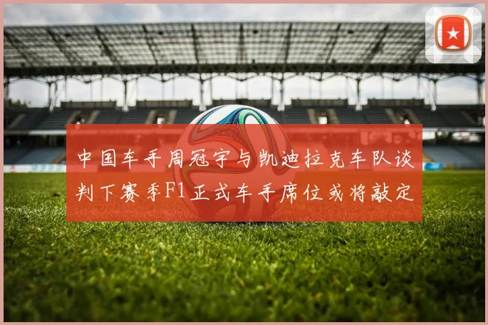 中国车手周冠宇与凯迪拉克车队谈判下赛季F1正式车手席位或将敲定