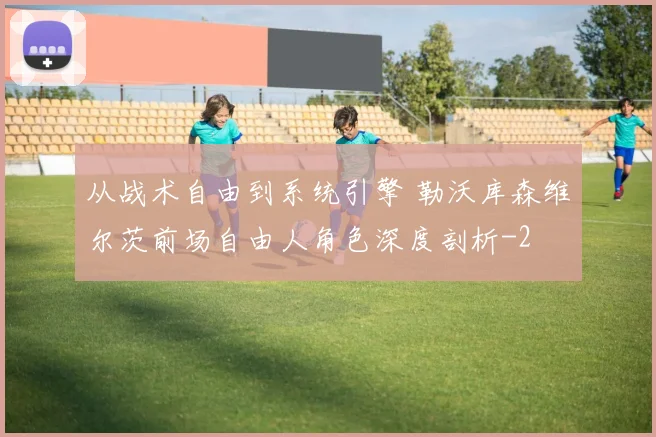 从战术自由到系统引擎 勒沃库森维尔茨前场自由人角色深度剖析