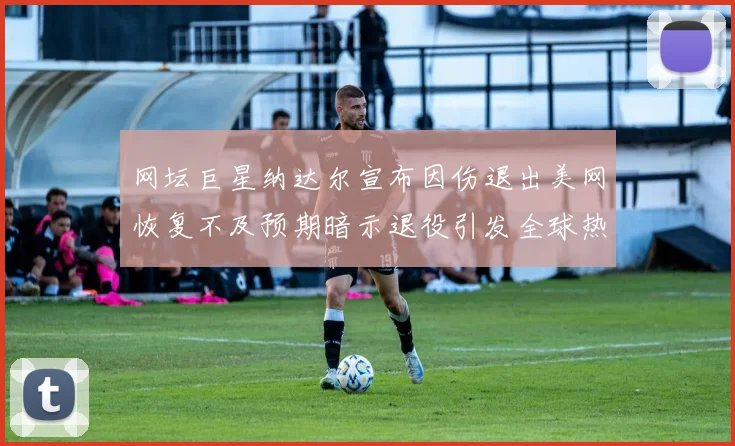 网坛巨星纳达尔宣布因伤退出美网恢复不及预期暗示退役引发全球热议