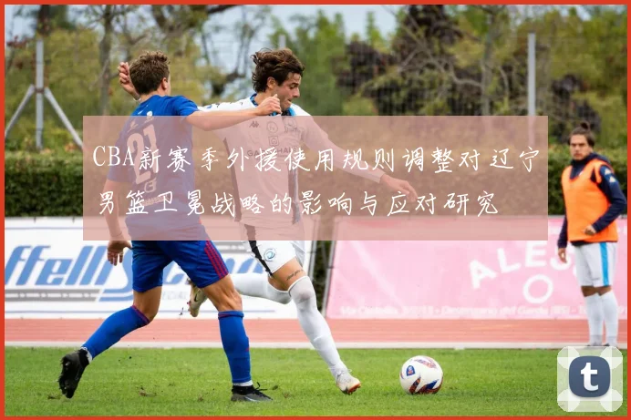 CBA新赛季外援使用规则调整对辽宁男篮卫冕战略的影响与应对研究