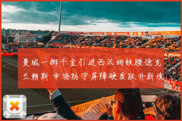 曼城一掷千金引进西汉姆铁腰德克兰赖斯 中场防守屏障硬度跃升新境界