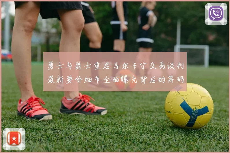 勇士与爵士重启马尔卡宁交易谈判最新要价细节全面曝光背后的筹码博弈