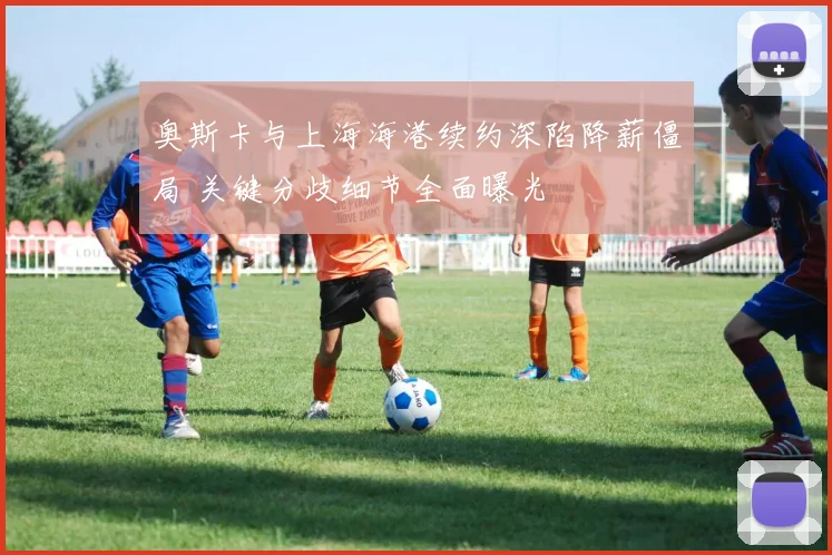 奥斯卡与上海海港续约深陷降薪僵局 关键分歧细节全面曝光