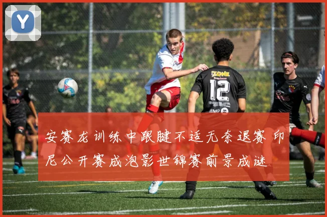 安赛龙训练中跟腱不适无奈退赛 印尼公开赛成泡影世锦赛前景成谜