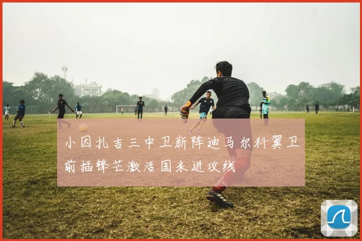 小因扎吉三中卫新阵迪马尔科翼卫前插锋芒激活国米进攻线