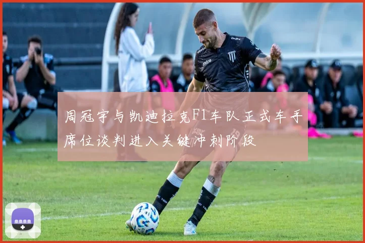 周冠宇与凯迪拉克F1车队正式车手席位谈判进入关键冲刺阶段