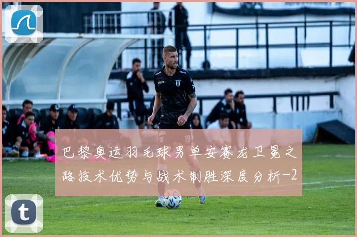 巴黎奥运羽毛球男单安赛龙卫冕之路技术优势与战术制胜深度分析