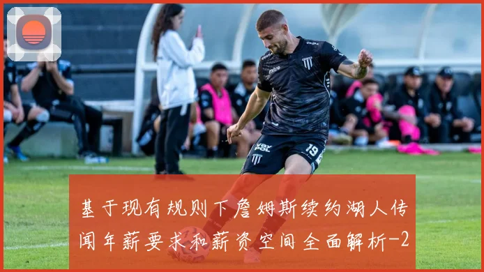 基于现有规则下詹姆斯续约湖人传闻年薪要求和薪资空间全面解析
