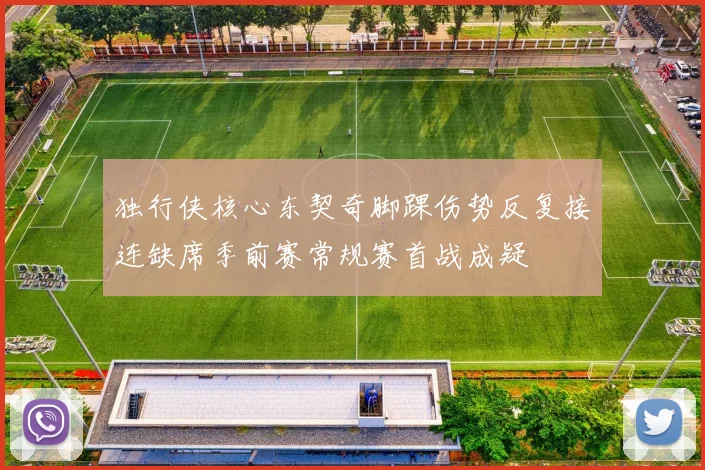 独行侠核心东契奇脚踝伤势反复接连缺席季前赛常规赛首战成疑