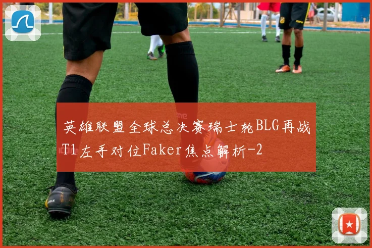 英雄联盟全球总决赛瑞士轮BLG再战T1左手对位Faker焦点解析