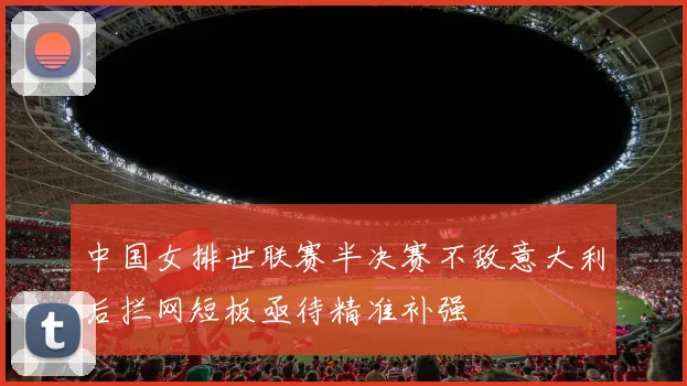 中国女排世联赛半决赛不敌意大利后拦网短板亟待精准补强