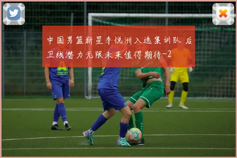 中国男篮新星李悦洲入选集训队 后卫线潜力无限未来值得期待