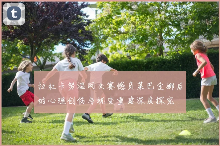 拉杜卡努温网决赛憾负莱巴金娜后的心理创伤与蜕变重建深度探究