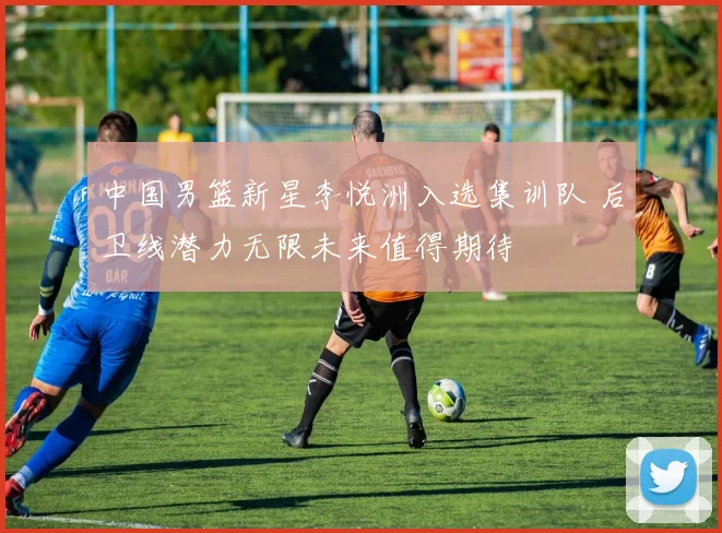 中国男篮新星李悦洲入选集训队 后卫线潜力无限未来值得期待