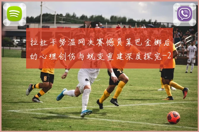 拉杜卡努温网决赛憾负莱巴金娜后的心理创伤与蜕变重建深度探究