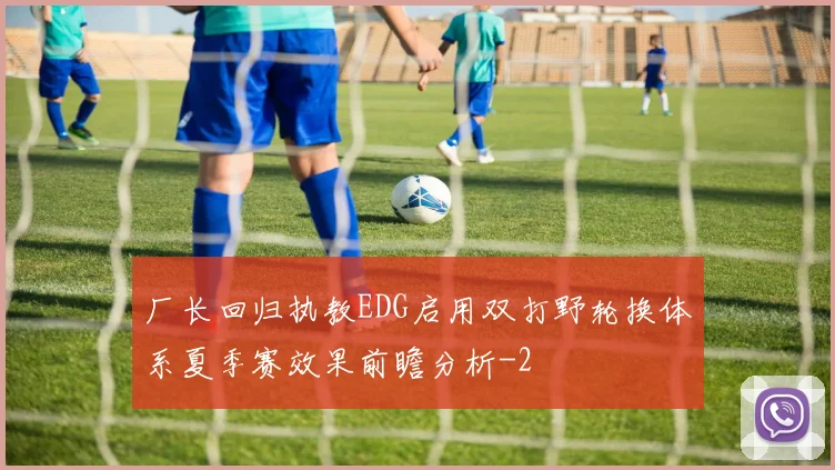 厂长回归执教EDG启用双打野轮换体系夏季赛效果前瞻分析
