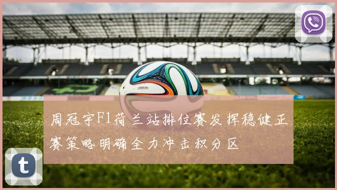 周冠宇F1荷兰站排位赛发挥稳健正赛策略明确全力冲击积分区